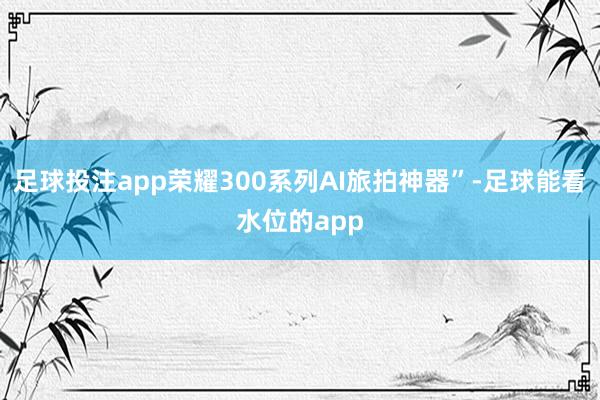 足球投注app荣耀300系列AI旅拍神器”-足球能看水位的app
