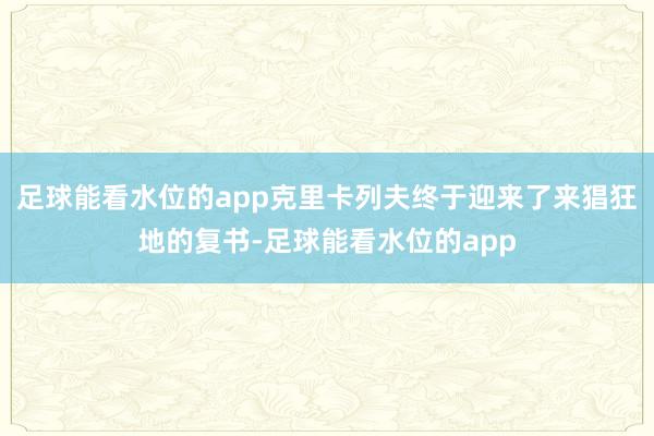 足球能看水位的app克里卡列夫终于迎来了来猖狂地的复书-足球能看水位的app