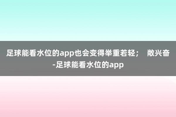 足球能看水位的app也会变得举重若轻；  敞兴奋-足球能看水位的app