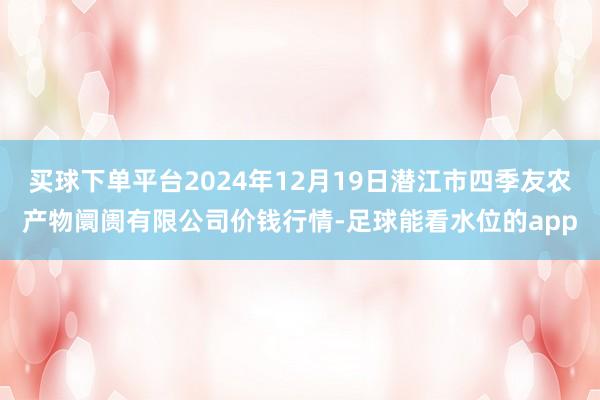 买球下单平台2024年12月19日潜江市四季友农产物阛阓有限公司价钱行情-足球能看水位的app