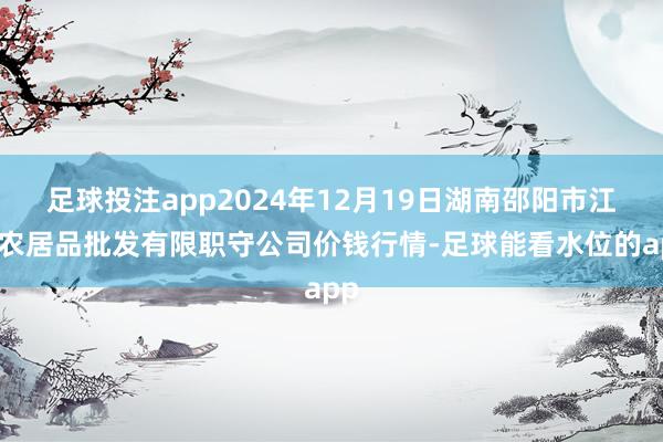 足球投注app2024年12月19日湖南邵阳市江北农居品批发有限职守公司价钱行情-足球能看水位的app