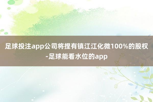 足球投注app公司将捏有镇江江化微100%的股权-足球能看水位的app