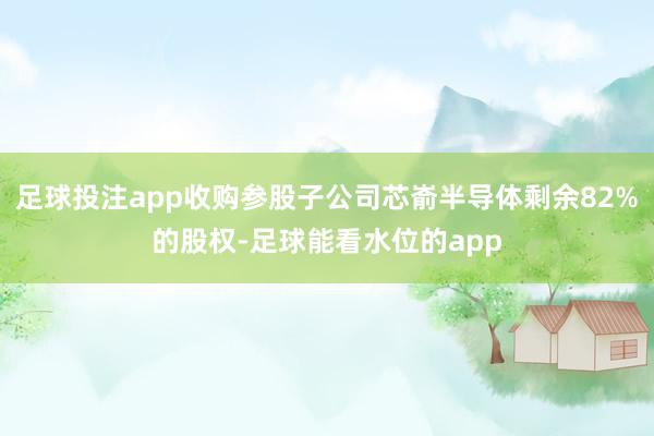 足球投注app收购参股子公司芯嵛半导体剩余82%的股权-足球能看水位的app